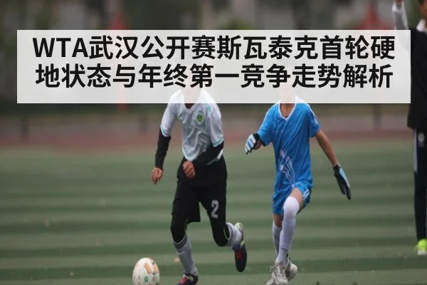 WTA武汉公开赛斯瓦泰克首轮硬地状态与年终第一竞争走势解析